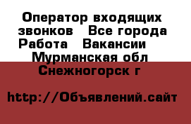  Оператор входящих звонков - Все города Работа » Вакансии   . Мурманская обл.,Снежногорск г.